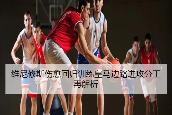 维尼修斯伤愈回归训练皇马边路进攻分工再解析