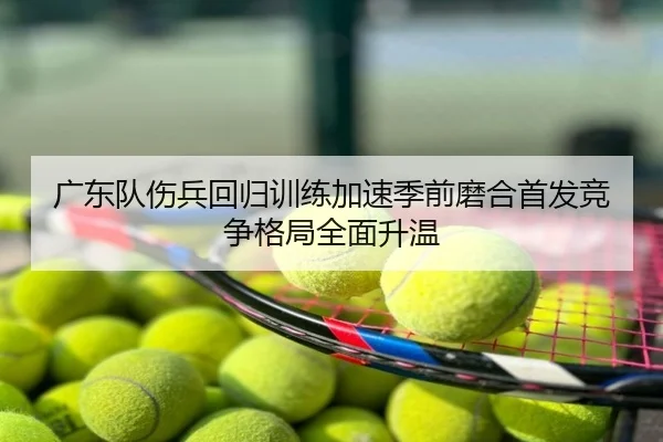 广东队伤兵回归训练加速季前磨合首发竞争格局全面升温