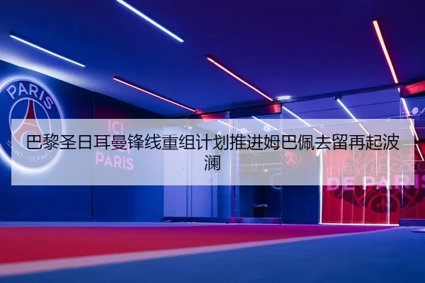 巴黎圣日耳曼锋线重组计划推进姆巴佩去留再起波澜
