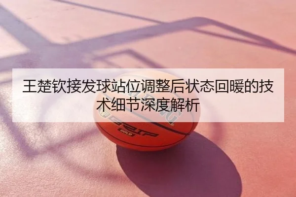 王楚钦接发球站位调整后状态回暖的技术细节深度解析