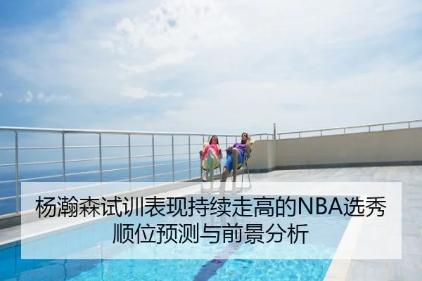 杨瀚森试训表现持续走高的NBA选秀顺位预测与前景分析